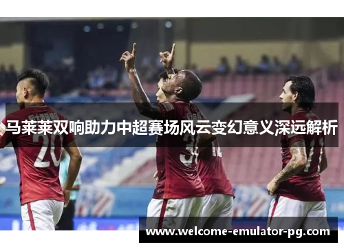 马莱莱双响助力中超赛场风云变幻意义深远解析
