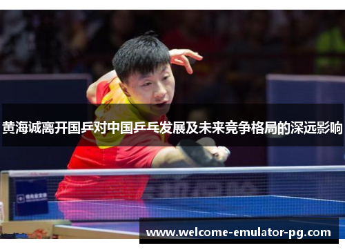 黄海诚离开国乒对中国乒乓发展及未来竞争格局的深远影响