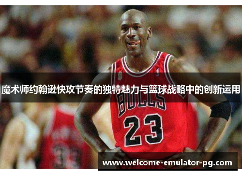 魔术师约翰逊快攻节奏的独特魅力与篮球战略中的创新运用