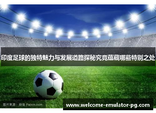 印度足球的独特魅力与发展道路探秘究竟蕴藏哪些特别之处