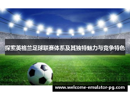 探索英格兰足球联赛体系及其独特魅力与竞争特色