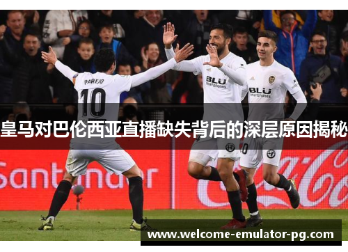 皇马对巴伦西亚直播缺失背后的深层原因揭秘