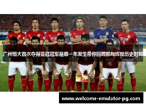 广州恒大首次夺得亚冠冠军是哪一年发生带你回顾那段辉煌历史时刻
