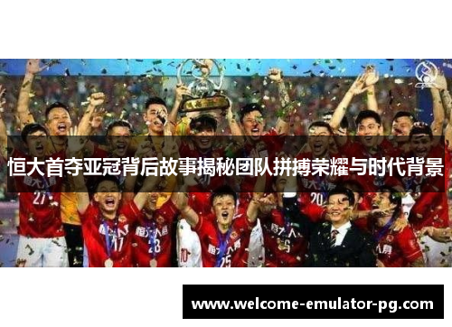 恒大首夺亚冠背后故事揭秘团队拼搏荣耀与时代背景