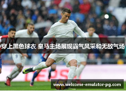 穿上黑色球衣 皇马主场展现霸气风采和无敌气场 穿上黑色球衣 皇马主场展现霸气风采和无敌气场