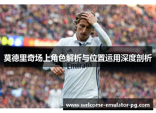 莫德里奇场上角色解析与位置运用深度剖析