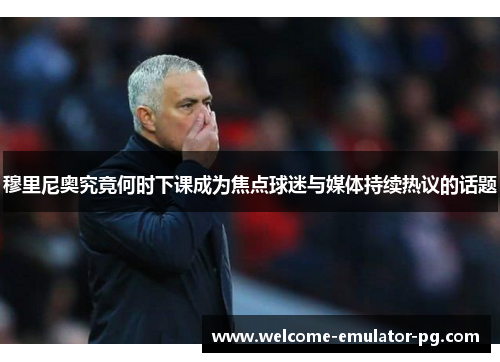 穆里尼奥究竟何时下课成为焦点球迷与媒体持续热议的话题