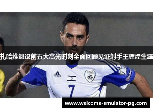 扎哈维退役前五大高光时刻全面回顾见证射手王辉煌生涯