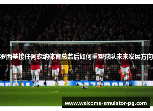 罗西基接任阿森纳体育总监后如何重塑球队未来发展方向