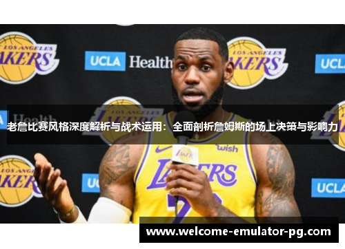 老詹比赛风格深度解析与战术运用：全面剖析詹姆斯的场上决策与影响力