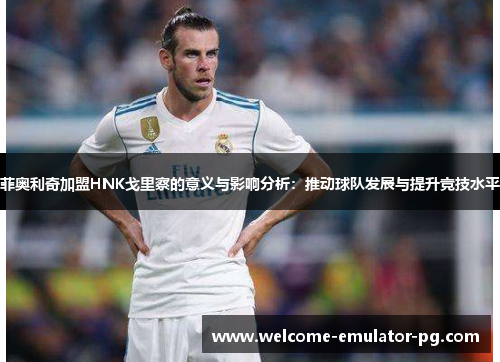 菲奥利奇加盟HNK戈里察的意义与影响分析：推动球队发展与提升竞技水平