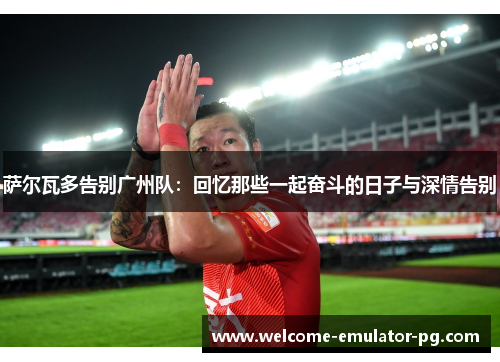 萨尔瓦多告别广州队：回忆那些一起奋斗的日子与深情告别