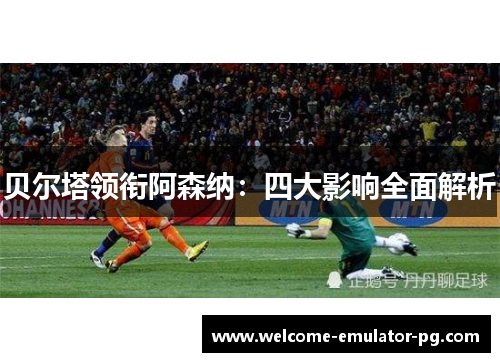 贝尔塔领衔阿森纳：四大影响全面解析