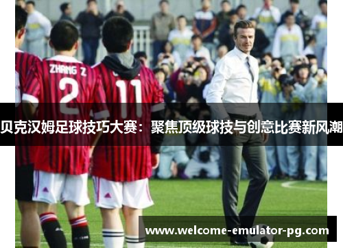 贝克汉姆足球技巧大赛：聚焦顶级球技与创意比赛新风潮