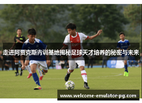 走进阿贾克斯青训基地揭秘足球天才培养的秘密与未来