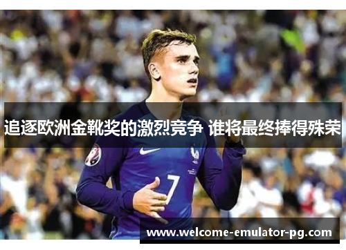 追逐欧洲金靴奖的激烈竞争 谁将最终捧得殊荣