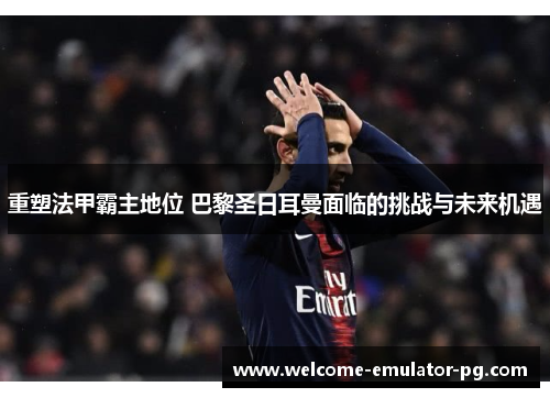 重塑法甲霸主地位 巴黎圣日耳曼面临的挑战与未来机遇