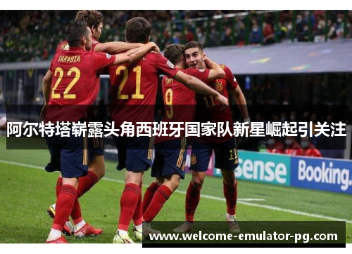 阿尔特塔崭露头角西班牙国家队新星崛起引关注