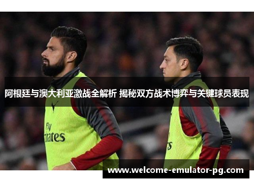 阿根廷与澳大利亚激战全解析 揭秘双方战术博弈与关键球员表现 阿根廷与澳大利亚激战全解析 揭秘双方战术博弈与关键球员表现