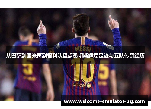 从巴萨到国米再到智利队盘点桑切斯辉煌足迹与五队传奇经历