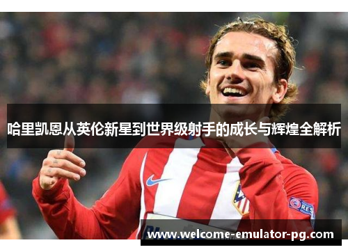 哈里凯恩从英伦新星到世界级射手的成长与辉煌全解析