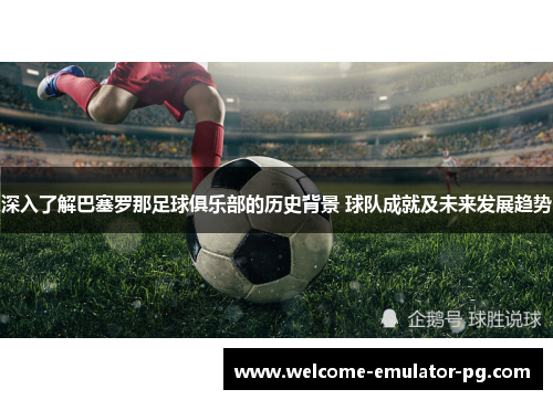 深入了解巴塞罗那足球俱乐部的历史背景 球队成就及未来发展趋势