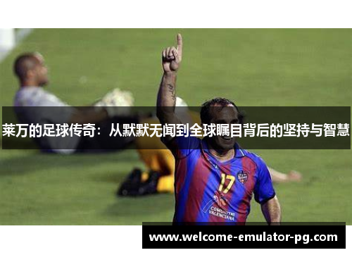 莱万的足球传奇：从默默无闻到全球瞩目背后的坚持与智慧