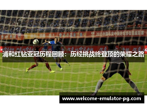 浦和红钻亚冠历程回顾:历经挑战终登顶的荣耀之路 浦和红钻亚冠历程回顾:历经挑战终登顶的荣耀之路