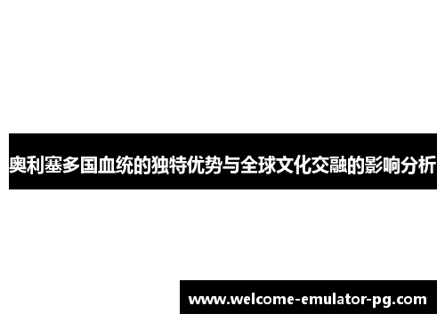 奥利塞多国血统的独特优势与全球文化交融的影响分析