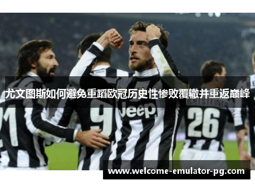 尤文图斯如何避免重蹈欧冠历史性惨败覆辙并重返巅峰