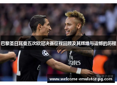 巴黎圣日耳曼五次欧冠决赛征程回顾及其辉煌与遗憾的历程