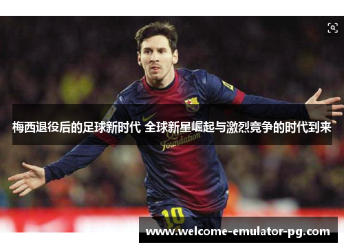 梅西退役后的足球新时代 全球新星崛起与激烈竞争的时代到来